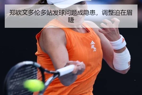 郑钦文多伦多站发球问题成隐患，调整迫在眉睫